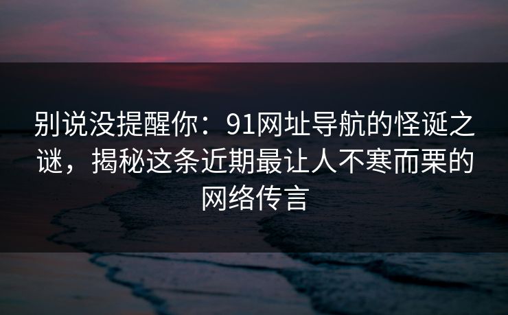 别说没提醒你:91网址导航的怪诞之谜,揭秘这条近期最让人不寒而栗的网络传言 别说没提醒你:91网址导航的怪诞之谜,揭秘这条近期最让人不寒而栗的网络传言